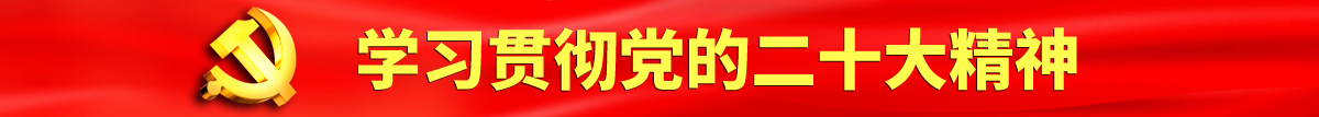 骚比淫比视频网站认真学习贯彻落实党的二十大会议精神